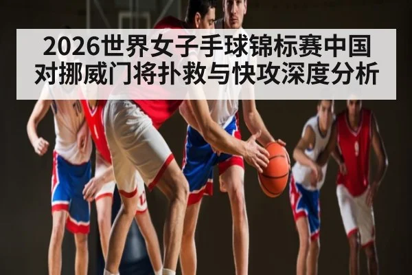 2026世界女子手球锦标赛中国对挪威门将扑救与快攻深度分析